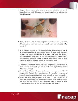 P á g i n a | 9
c) Después de compactar, retirar el collar y enrasar cuidadosamente con la
regla al nivel del borde del molde. Los agujeros superiores se rellenaran con
material más fino.
d) Pesar el molde con el suelo compactado. Restar la masa del molde
determinando la masa del suelo compactado que llena el molde (Mll)
(anexo 1)
e) Y se retiro dos muestras de cada fracción de suelo húmedo, desde la que no
se le agrego agua hasta la que se agrego 1000cc de agua, con lo recipientes
metálicos ya pesados anteriormente y se anota como masa del pocillo +
suelo (Mh) y cada uno de estos se lleva al horno para que después de 24 hrs
anotar su masa del pocillo + suelo seco (Ms). Ya con estos datos se puede
calcular la humedad que tiene el suelo en cada muestra echa.
f) Determinar la densidad húmeda del suelo compactado (ρh) dividiendo la
masa del suelos compactado que llena el molde por la capacidad volumétrica
del molde. (anexo 3)
g) Retirar el material del molde y extraer dos muestras representativas del suelo
compactado. Efectuar dos determinaciones de humedad y registrar el
promedio de ambas determinaciones como humedad del suelo compactado.
h) Repetir las operaciones del punto “b” al punto “g” con cada una de las
fracciones restantes hasta que haya un decrecimiento en la densidad húmeda
del suelo, con un mínimo de cinco determinaciones. El ensayo se debe
efectuar desde la condición más seca a la condición más húmeda.
 