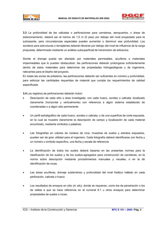 MANUAL DE ENSAYO DE MATERIALES (EM 2000)
3.3 La profundidad de las calicatas o perforaciones para carreteras, aeropuertos, o áreas de
estacionamiento, deberá ser al menos de 1.5 m (5 pies) por debajo del nivel proyectado para la
subrasante, pero circunstancias especiales pueden aumentar o disminuir esa profundidad. Los
sondeos para estructuras o terraplenes deberán llevarse por debajo del nivel de influencia de la carga
propuesta, determinado mediante un análisis subsuperficial de transmisión de esfuerzos.
Donde el drenaje pueda ser afectado por materiales permeables, acuíferos o materiales
impermeables que lo puedan obstaculizar, las perforaciones deberán prolongarse suficientemente
dentro de estos materiales para determinar las propiedades hidrogeológicas y de ingeniería,
relevantes para el diseño del proyecto.
En todas las zonas de préstamo, las perforaciones deberán ser suficientes en número y profundidad,
para esforzar las cantidades requeridas de material que cumpla los requerimientos de calidad
especificada.
3.4 Los registros de perforaciones deberán incluir:
• Descripción de cada sitio o área investigada, con cada hueco, sondeo o calicata, localizado
claramente (horizontal y verticalmente) con referencia a algún sistema establecido de
coordenadas o a algún sitio permanente.
• Un perfil estratigráfico de cada hueco, sondeo o calicata, o de una superficie de corte expuesta,
en la cual se muestre claramente la descripción de campo y localización de cada material
encontrado, mediante símbolos o palabras.
• Las fotografías en colores de núcleos de roca, muestras de suelos y estratos expuestos,
pueden ser de gran utilidad para el ingeniero. Cada fotografía deberá identificarse con fecha y
un número o símbolo específico, una fecha y escala de referencia.
• La identificación de todos los suelos deberá basarse en las presentes normas para la
clasificación de los suelos y de los suelos-agregados para construcción de carreteras, en la
norma sobre descripción mediante procedimientos manuales y visuales, o en la de
identificación de rocas.
• Las áreas acuíferas, drenaje subterráneo y profundidad del nivel freático hallado en cada
perforación, calicata o hueco.
• Los resultados de ensayos en sitio (in situ), donde se requieran, como los de penetración o los
de veleta a que se hace referencia en el numeral 8.1 u otros ensayos para determinar
propiedades de suelos o rocas.
ICG – Instituto de la Construcción y Gerencia MTC E 101 – 2000 / Pág. 3
 