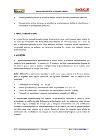 MANUAL DE ENSAYO DE MATERIALES (EM 2000)
• Porcentaje de recuperación de núcleos e Índice Calidad de Roca en perforaciones de núcleo.
• Representación grafica de campo y laboratorio y su interpretación facilita el entendimiento y
comprensión de condiciones superficiales.
4. PERFIL SUBSUPERFICIAL
4.1 Los perfiles del subsuelo se deben dibujar únicamente en base a perforaciones reales o datos de
los cortes. La interpolación entre dichos sitios deberá hacerse con extremo cuidado y con la ayuda de
toda la información geológica que se tenga disponible, anotando claramente que tal interpolación o
continuidad asumida de estratos, es meramente tentativa. En ningún caso deberán hacerse
extrapolaciones.
5. MUESTREO
5.1 Deben obtenerse muestras representativas de suelo o de roca, o de ambos, de cada material que
sea importante para el diseño y la construcción. El tamaño, y tipo de la muestra requerida depende de
los ensayos que se vayan a efectuar y del porcentaje de partículas gruesas en la muestra, y las
limitaciones del equipo de ensayo a ser usado.
Nota 1. El tamaño de las muestras alteradas, en bruto, puede variar a criterio de la dirección técnica,
pero se sugieren, para algunos propósitos, las siguientes cantidades, para la mayoría de los
materiales.
• Clasificación visual: 0,50 kg. – 50 – 500 gr.
• Análisis granulométrico y constantes de suelos no granulares: 0,50 a 2.5 kg.
• Ensayo de compactación y granulometría del suelo-agregado granular: 20-40 kg.
• Producción de agregados o ensayo de propiedades de agregados: 50 -200 kg.
5.2 Identifíquese cuidadosamente cada muestra con la respectiva perforación o calicata y con la
profundidad a la cual fue tomada. Colóquese una identificación dentro del recipiente o bolsa, ciérrese
en forma segura, protéjase del manejo rudo y márquese exteriormente con una identificación
apropiada. Guárdense muestras para la determinación de la humedad natural en recipientes de cierre
hermético para evitar pérdidas de la misma. Cuando el secado de muestras puede afectar la
clasificación y los resultados de los ensayos, las muestras deben ser protegidas para la pérdida de
humedad.
ICG – Instituto de la Construcción y Gerencia MTC E 101 – 2000 / Pág. 4
 