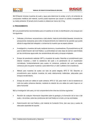MANUAL DE ENSAYO DE MATERIALES (EM 2000)
5.3 D7eberán tomarse muestras de suelo y agua para determinar la acidez, el pH y el contenido de
compuestos metálicos del material, cuando pueda esperarse que causen un cambio inaceptable en
su medio ambiente. El tamaño de la muestra no deberá ser menor de 2.5 kg.
6. PROCEDIMIENTO
6.1 Los procedimientos recomendados para el muestreo en el sitio, la identificación y los ensayos son
los siguientes:
• Calicatas y trincheras: excavaciones a cielo abierto, hasta la profundidad deseada, tomando las
precauciones necesarias para evitar el desprendimiento de material de las paredes que pueda
afectar la seguridad del trabajador o contaminar la muestra que se espera obtener.
• Investigación y muestreo del suelo mediante barrenos y muestreadores. El procedimiento es útil
para la determinación del nivel freático. La profundidad con esta clase de barreno está limitada
por las condiciones agua-suelo, las características del suelo y el equipo empleado.
• Ensayo de penetración estándar (SPT) y muestreo de suelos. Describe un procedimiento para
obtener muestras y medir la resistencia del suelo a la penetración de un muestreador
normalizado, fundamentalmente para suelos no cohesivos, pudiendo ser usado en suelos
cohesivos para recuperar muestras o para determinar un valor cualitativo de la resistencia.
• Método para muestreo de suelos con tubo de pared delgada, MTC E 120. Describe un
procedimiento para recobrar muestras de suelo relativamente inalteradas, adecuadas para
ensayos de laboratorio.
• Ensayo de corte con veleta en suelo cohesivo, MTC E 122, para medir in situ la resistencia al
corte de suelos cohesivos blandos, mediante la rotación de una veleta de cuatro hojas en un
plano horizontal.
6.2 La investigación del suelo y la roca comprenderá entre otras las acciones siguientes:
• Revisión de cualquier información disponible sobre la geología y la formación de la roca o del
suelo, o de ambas, sobre las condiciones del nivel freático en el sitio y en las vecindades.
• Determinación del nivel freático y del material de fundación firme, bien sea roca o suelos de
adecuada capacidad de soporte.
ICG – Instituto de la Construcción y Gerencia MTC E 101 – 2000 / Pág. 5
 