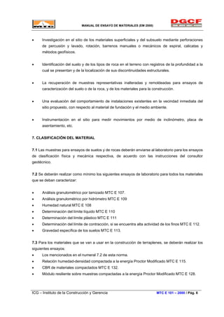 MANUAL DE ENSAYO DE MATERIALES (EM 2000)
• Investigación en el sitio de los materiales superficiales y del subsuelo mediante perforaciones
de percusión y lavado, rotación, barrenos manuales o mecánicos de espiral, calicatas y
métodos geofísicos.
• Identificación del suelo y de los tipos de roca en el terreno con registros de la profundidad a la
cual se presentan y de la localización de sus discontinuidades estructurales.
• La recuperación de muestras representativas inalteradas y remoldeadas para ensayos de
caracterización del suelo o de la roca, y de los materiales para la construcción.
• Una evaluación del comportamiento de instalaciones existentes en la vecindad inmediata del
sitio propuesto, con respecto al material de fundación y el medio ambiente.
• Instrumentación en el sitio para medir movimientos por medio de inclinómetro, placa de
asentamiento, etc.
7. CLASIFICACIÓN DEL MATERIAL
7.1 Las muestras para ensayos de suelos y de rocas deberán enviarse al laboratorio para los ensayos
de clasificación física y mecánica respectiva, de acuerdo con las instrucciones del consultor
geotécnico.
7.2 Se deberán realizar como mínimo los siguientes ensayos de laboratorio para todos los materiales
que se deban caracterizar:
• Análisis granulométrico por tamizado MTC E 107.
• Análisis granulométrico por hidrómetro MTC E 109
• Humedad natural MTC E 108
• Determinación del límite líquido MTC E 110
• Determinación del límite plástico MTC E 111
• Determinación del límite de contracción, si se encuentra alta actividad de los finos MTC E 112.
• Gravedad específica de los suelos MTC E 113.
7.3 Para los materiales que se van a usar en la construcción de terraplenes, se deberán realizar los
siguientes ensayos:
• Los mencionados en el numeral 7.2 de esta norma.
• Relación humedad-densidad compactada a la energía Proctor Modificado MTC E 115.
• CBR de materiales compactados MTC E 132.
• Módulo resiliente sobre muestras compactadas a la energía Proctor Modificado MTC E 128.
ICG – Instituto de la Construcción y Gerencia MTC E 101 – 2000 / Pág. 6
 