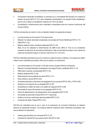 MANUAL DE ENSAYO DE MATERIALES (EM 2000)
• Compresión triaxial NO consolidada, no drenada (cu) y consolidada NO drenado con medida de
presión de poros (MTC E 131), para materiales compactados a la energía Proctor Modificado,
que se van a utilizar en terraplenes mayores de 7.00 m de altura.
• Consolidación unidimensional para materiales compactados para las mismas condiciones del
ensayo anterior.
7.4 Para subrasantes en suelo e in situ se deberán realizar los siguientes ensayos:
• Los mencionado en el numeral 7.2 de esta norma.
• Relación humedad- densidad compactada a la energía de Proctor Modificado MTC E 115.
• CBR MTC E 132.
• Módulo resiliente sobre muestras inalteradas MTC E 128.
Nota: Si se ha realizado la determinación de CBR in-situ (MTC E 133) no se considerará
necesario la ejecución de la prueba de laboratorio. Sólo se permitirá la prueba in situ cuando los
suelos de subrasante tengan un tamaño máximo de 19,1 mm (3/4”).
7.5 Para materiales granulares que van a usarse en capas de base y subbase, Los ensayos se deben
realizar sobre materiales procesados. Bien sea en planta o en laboratorio.
• Los mencionados en el numeral 7.2 de esta norma, excepto límite de contracción.
• Relación humedad-densidad compactada a la energía Proctor modificado MTC E 115.
• CBR sobre muestras compactadas MTC E 132.
• Módulo resiliente MTC E 128.
• Determinación de equivalente de arena MTC E 114.
• Peso unitario y vacíos MTC E 203.
• Gravedad específica y absorción de agregados finos y gruesos MTC E 205 y MTC E 206.
• Abrasión en la máquina de Los Angeles MTC E 207.
• Durabilidad en sulfato de sodio y en sulfato de magnesio MTC E 209.
• Porcentaje de caras fracturadas en los agregados MTC E 210.
• Índice de aplanamiento y de alargamiento de los agregados MTC E 221.
• Porcentaje de partículas livianas MTC E 211 (opcional).
• Arcilla en terrones y partículas desmenuzables MTC E 212.
• Contenido de Sales Totales MTC E 219.
7.6 Para los materiales que se van a usar en la evaluación de concretos hidráulicos se deberán
efectuar los siguientes ensayos. Los ensayos deberán realizarse sobre materiales procesados, bien
sea en planta ó en laboratorio.
• Análisis granulométrico por tamizado MTC E 107.
• Cantidad de material fino que pasa el tamiz 200 MTC E 202.
ICG – Instituto de la Construcción y Gerencia MTC E 101 – 2000 / Pág. 7
 