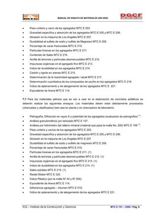 MANUAL DE ENSAYO DE MATERIALES (EM 2000)
• Peso unitario y vacío de los agregados MTC E 203.
• Gravedad específica y absorción de los agregados MTC E 205 y MTC E 206.
• Abrasión en la máquina de Los Angeles MTC E 207.
• Durabilidad al sulfato de sodio y sulfato de Magnesio MTC E 209.
• Porcentaje de caras fracturadas MTC E 210.
• Partículas livianas en los agregados MTC E 211.
• Contenido de Sales MTC E 219.
• Arcilla de terrones y partículas desmenuzables MTC E 212.
• Impurezas orgánicas en el agregado fino MTC E 213.
• Indice de durabilidad en los agregados MTC E 214.
• Carbón y lignito en arenas MTC E 215.
• Determinación de la reactividad agregado / alcali MTC E 217.
• Determinación cuantitativa de los compuestos de azufre en los agregados MTC E 218.
• Índice de aplanamiento y de alargamiento de los agregados MTC E 221.
• Equivalente de Arena MTC E 114.
7.7 Para los materiales pétreos que se van a usar en la elaboración de concretos asfálticos se
deberán realizar los siguientes ensayos: Los materiales deben estar debidamente procesados
(chancados y clasificados) bien sea en planta o en chancadora de laboratorio.
• Petrografía, Difracción en rayos X y polaridad de los agregados (evaluación de petrografos) (1)
.
• Análisis granulométrico por tamizado MTC E 107.
• Análisis por hidrómetro del relleno mineral (material que pasa la malla No. 200) MTC E 109 (1)
.
• Peso unitario y vacíos de los agregados MTC E 203.
• Gravedad específica y absorción de los agregados MTC E 205 y MTC E 206.
• Abrasión en la máquina de Los Ángeles MTC E 207.
• Durabilidad al sulfato de sodio y sulfato de magnesio MTC E 209.
• Porcentaje de caras fracturadas MTC E 210.
• Partículas livianas en los agregados MTC E 211. (1)
• Arcilla de terrones y partículas desmenuzables MTC E 212. (1)
• Impurezas orgánicas en el agregado fino MTC E 213. (1)
• Indice de durabilidad en los agregados MTC E 214. (1)
• Sales solubles MTC E 219. (1)
• Riedel Weber MTC E 220.
• Índice Plástico (por la malla Nº 40 y Nº 200).
• Equivalente de Arena MTC E 114.
• Adherencia agregado – bitumen MTC E 519.
• Índice de aplanamiento y de alargamiento de los agregados MTC E 221.
ICG – Instituto de la Construcción y Gerencia MTC E 101 – 2000 / Pág. 8
 