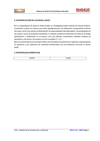 MANUAL DE ENSAYO DE MATERIALES (EM 2000)
8. INTERPRETACIÓN DE LOS RESULTADOS
8.1 La extrapolación de datos en áreas locales no investigadas puede hacerse de manera tentativa,
únicamente cuando se conozca que existe geológicamente una disposición subsuperficial uniforme
del suelo y de la roca siendo la interpretación de responsabilidad del especialista. Las propiedades de
los suelos y rocas de proyectos importantes, no deberán predecirse solamente con base en la simple
identificación o clasificación en el terreno, sino que deberán comprobarse mediante ensayos de
laboratorio y de terreno, de acuerdo con los numerales 5.1 y 6.1.
8.2 Las recomendaciones de diseño deben ser formuladas únicamente por ingenieros especializados
en geotecnia o por ingenieros de carreteras familiarizados con los problemas comunes en dichas
áreas.
9. REFERENCIAS NORMATIVAS
ASTM D 420
ICG – Instituto de la Construcción y Gerencia MTC E 101 – 2000 / Pág. 9
 