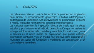 3. CALICATAS
Las calicatas o calas son una de las técnicas de prospección empleadas
para facilitar el reconocimiento geotécnico, estudios edafológicos o
pedológicos de un terreno. Son excavaciones de profundidad pequeña
a media, realizadas normalmente con pala retroexcavadora.
Las calicatas permiten la inspección directa del suelo que se desea
estudiar y, por lo tanto, es el método de exploración que normalmente
entrega la información más confiable y completa. En suelos con grava,
la calicata es el único medio de exploración que puede entregar
información confiable, y es un medio muy efectivo para exploración y
muestreo de suelos de fundación y materiales de construcción a un
costo relativamente bajo.
 