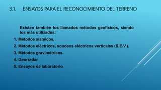 3.1. ENSAYOS PARA EL RECONOCIMIENTO DEL TERRENO
Existen también los llamados métodos geofísicos, siendo
los más utilizados:
1. Métodos sísmicos.
2. Métodos eléctricos, sondeos eléctricos verticales (S.E.V.).
3. Métodos gravimétricos.
4. Georradar
5. Ensayos de laboratorio
 