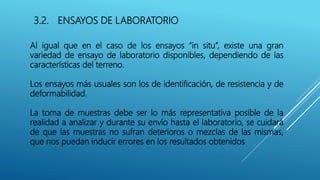 3.2. ENSAYOS DE LABORATORIO
Al igual que en el caso de los ensayos “in situ”, existe una gran
variedad de ensayo de laboratorio disponibles, dependiendo de las
características del terreno.
Los ensayos más usuales son los de identificación, de resistencia y de
deformabilidad.
La toma de muestras debe ser lo más representativa posible de la
realidad a analizar y durante su envío hasta el laboratorio, se cuidará
de que las muestras no sufran deterioros o mezclas de las mismas,
que nos puedan inducir errores en los resultados obtenidos
 