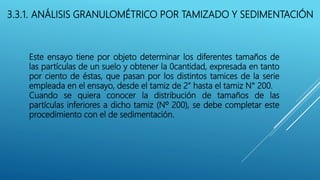3.3.1. ANÁLISIS GRANULOMÉTRICO POR TAMIZADO Y SEDIMENTACIÓN
Este ensayo tiene por objeto determinar los diferentes tamaños de
las partículas de un suelo y obtener la 0cantidad, expresada en tanto
por ciento de éstas, que pasan por los distintos tamices de la serie
empleada en el ensayo, desde el tamiz de 2” hasta el tamiz N° 200.
Cuando se quiera conocer la distribución de tamaños de las
partículas inferiores a dicho tamiz (Nº 200), se debe completar este
procedimiento con el de sedimentación.
 