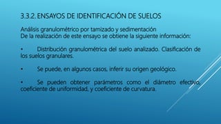 3.3.2. ENSAYOS DE IDENTIFICACIÓN DE SUELOS
Análisis granulométrico por tamizado y sedimentación
De la realización de este ensayo se obtiene la siguiente información:
• Distribución granulométrica del suelo analizado. Clasificación de
los suelos granulares.
• Se puede, en algunos casos, inferir su origen geológico.
• Se pueden obtener parámetros como el diámetro efectivo,
coeficiente de uniformidad, y coeficiente de curvatura.
 