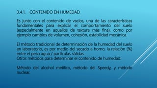 3.4.1. CONTENIDO EN HUMEDAD.
Es junto con el contenido de vacíos, una de las características
fundamentales para explicar el comportamiento del suelo
(especialmente en aquellos de textura más fina), como por
ejemplo cambios de volumen, cohesión, estabilidad mecánica.
El método tradicional de determinación de la humedad del suelo
en laboratorio, es por medio del secado a horno, la relación (%)
entre el peso agua / partículas sólidas.
Otros métodos para determinar el contenido de humedad:
Método del alcohol metílico, método del Speedy, y método
nuclear.
 