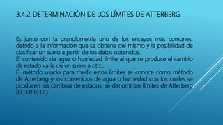3.4.2. DETERMINACIÓN DE LOS LÍMITES DE ATTERBERG
Es junto con la granulometría uno de los ensayos más comunes,
debido a la información que se obtiene del mismo y la posibilidad de
clasificar un suelo a partir de los datos obtenidos.
El contenido de agua o humedad límite al que se produce el cambio
de estado varía de un suelo a otro.
El método usado para medir estos límites se conoce como método
de Atterberg y los contenidos de agua o humedad con los cuales se
producen los cambios de estados, se denominan límites de Atterberg
(LL, LP, IP, LC).
 