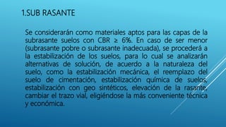 1.SUB RASANTE
Se considerarán como materiales aptos para las capas de la
subrasante suelos con CBR ≥ 6%. En caso de ser menor
(subrasante pobre o subrasante inadecuada), se procederá a
la estabilización de los suelos, para lo cual se analizarán
alternativas de solución, de acuerdo a la naturaleza del
suelo, como la estabilización mecánica, el reemplazo del
suelo de cimentación, estabilización química de suelos,
estabilización con geo sintéticos, elevación de la rasante,
cambiar el trazo vial, eligiéndose la más conveniente técnica
y económica.
 