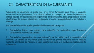 2.1. CARACTERÍSTICAS DE LA SUBRASANTE
Subrasante se denomina al suelo que sirve como fundación para todo el paquete
estructural de un pavimento. En la década del 40, el concepto de diseño de pavimentos
estaba basado en las propiedades ingenieriles de la subrasante. Estas propiedades eran la
clasificación de suelos, plasticidad, resistencia al corte, susceptibilidad a las heladas y
drenaje.
Las propiedades de los suelos pueden dividirse en dos categorías:
1. Propiedades físicas: son usadas para selección de materiales, especificaciones
constructivas y control de calidad.
2. Propiedades ingenieriles: dan una estimación de la calidad de los materiales para
caminos. La calidad de los suelos para subrasante se puede relacionar con el módulo
resiliente, el módulo de Poisson, el valor soporte del suelo y el módulo de reacción de la
subrasante.
 