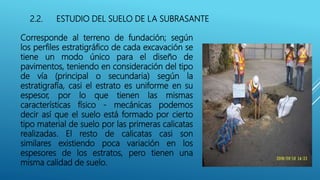 2.2. ESTUDIO DEL SUELO DE LA SUBRASANTE
Corresponde al terreno de fundación; según
los perfiles estratigráfico de cada excavación se
tiene un modo único para el diseño de
pavimentos, teniendo en consideración del tipo
de vía (principal o secundaria) según la
estratigrafía, casi el estrato es uniforme en su
espesor, por lo que tienen las mismas
características físico - mecánicas podemos
decir así que el suelo está formado por cierto
tipo material de suelo por las primeras calicatas
realizadas. El resto de calicatas casi son
similares existiendo poca variación en los
espesores de los estratos, pero tienen una
misma calidad de suelo.
 