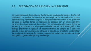 2.3. EXPLORACION DE SUELOS EN LA SUBRASANTE
La investigación de los suelos de fundación es fundamental para el diseño del
pavimento; su realización consiste en una exploración de suelos en puntos
significativos y representativos para la franja donde transcurrirá la vía, para ello
se ubica los puntos donde se efectuarán las calicatas con un criterio selectivo
de acuerdo a la variación de los suelos. Este trabajo debe efectuarse de forma
juiciosa y económica con el propósito de elaborar el perfil estratigráfico. Un
trabajo preliminar es ejecutar un reconocimiento de campo de la zona de
estudio la que será sumamente útil para el estudio, su propósito es identificar
los suelos de terreno de fundación y anotar las variaciones visuales de suelo
topográfico, geomorfológicos y de drenaje.
 