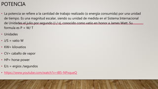 POTENCIA
• La potencia se refiere a la cantidad de trabajo realizado (o energía consumida) por una unidad
de tiempo. Es una magnitud escalar, siendo su unidad de medida en el Sistema Internacional
de Unidades el julio por segundo (J / s), conocido como vatio en honor a James Watt. Su
formula es P = W/ T
• Unidades
• J/S = vatio W
• KW= kilovatios
• CV= caballo de vapor
• HP= horse power
• E/s = ergios /segundos
• https://www.youtube.com/watch?v=tB5-NPxqueQ
 
