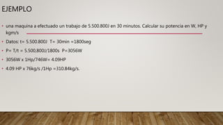 EJEMPLO
• una maquina a efectuado un trabajo de 5.500.800J en 30 minutos. Calcular su potencia en W, HP y
kgm/s
• Datos: t= 5.500.800J T= 30min =1800seg
• P= T/t = 5.500,800J/1800s P=3056W
• 3056W x 1Hp/746W= 4.09HP
• 4.09 HP x 76kg/s /1Hp =310.84kg/s.
 