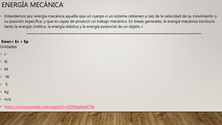 ENERGÍA MECÁNICA
• Entendemos por energía mecánica aquella que un cuerpo o un sistema obtienen a raíz de la velocidad de su movimiento o
su posición específica, y que es capaz de producir un trabajo mecánico. En líneas generales, la energía mecánica involucra
tanto la energía cinética, la energía elástica y la energía potencial de un objeto.+
Emec= Ec + Ep
Unidades:
• J
• N
• M
• W
• S
• kg
• m/s
• https://www.youtube.com/watch?v=XZWbp6eW7As
 