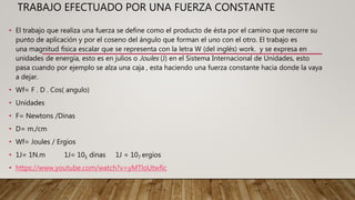 TRABAJO EFECTUADO POR UNA FUERZA CONSTANTE
• El trabajo que realiza una fuerza se define como el producto de ésta por el camino que recorre su
punto de aplicación y por el coseno del ángulo que forman el uno con el otro. El trabajo es
una magnitud física escalar que se representa con la letra W (del inglés) work. y se expresa en
unidades de energía, esto es en julios o Joules (J) en el Sistema Internacional de Unidades, esto
pasa cuando por ejemplo se alza una caja , esta haciendo una fuerza constante hacia donde la vaya
a dejar.
• Wf= F . D . Cos( angulo)
• Unidades
• F= Newtons /Dinas
• D= m./cm
• Wf= Joules / Ergios
• 1J= 1N.m 1J= 105 dinas 1J = 107 ergios
• https://www.youtube.com/watch?v=yMTloUtwfic
 