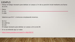 EJEMPLO
• Indicar el trabajo necesario para deslizar un cuerpo a 2 m de su posición inicial mediante una fuerza
de 10 N.
• Datos:
D=2m
F=10N
Sabemos que W=F . d entonces remplazando tenemos:
W=F.d
W=10N*2m
W=20J
El trabajo necesario para deslizar un cuerpo a 2m es de 20J
• Si no se entiende aquí un video
• https://www.youtube.com/watch?v=A8p3DlIJ7iE
 