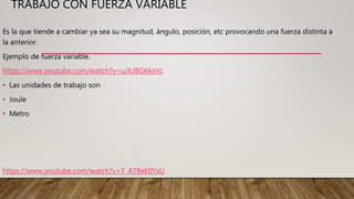 TRABAJO CON FUERZA VARIABLE
Es la que tiende a cambiar ya sea su magnitud, ángulo, posición, etc provocando una fuerza distinta a
la anterior.
Ejemplo de fuerza variable.
https://www.youtube.com/watch?v=uJlUBO6ksVc
• Las unidades de trabajo son
• Joule
• Metro
https://www.youtube.com/watch?v=T_A78eE0YsU
 