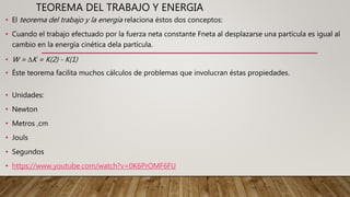 TEOREMA DEL TRABAJO Y ENERGIA
• El teorema del trabajo y la energía relaciona éstos dos conceptos:
• Cuando el trabajo efectuado por la fuerza neta constante Fneta al desplazarse una partícula es igual al
cambio en la energía cinética dela partícula.
• W = ∆K = K(2) - K(1)
• Éste teorema facilita muchos cálculos de problemas que involucran éstas propiedades.
• Unidades:
• Newton
• Metros ,cm
• Jouls
• Segundos
• https://www.youtube.com/watch?v=0K6PrOMF6FU
 