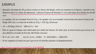 EJEMPLO
• Ejemplo. Una bala de 20 g choca contra un banco de fango, como se muestra en la figura, y penetra una
distancia de 6 cm antes de detenerse. Calcule la fuerza de frenado F, si la velocidad de entrada fue de 80
m/s.
• La rapidez v(2) es el estado final (0 m/s), y la rapidez v(1) es el estado inicial antes de entrar al banco de
fango (80 m/s). La masa de la bala es 20 g = 0.02 Kg. Entonces:
• ∆K = (0,02kg) ((0m/s) 2 - (80m/s) 2)= -64J
• Ésto es igual al trabajo neto efectuado por todas las fuerzas. En éste caso, la única fuerza que actúa es la
que detiene a la bala (la fricción del fluído viscoso):
• W: f x d= ∆K =-64J con d= 6 cm = 0,06m F=-64J/0.06m= -1066.67N
• Al ser negativa la fuerza es por que va en el sentido opuesto al desplazamiento.
https://www.youtube.com/watch?v=XTVnBkBl9j8
 
