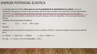 ENERGÍA POTENCIAL ELÁSTICA
• La energía potencial elástica tiene que ver con la propiedad de la elasticidad de la materia, que es la
tendencia a recuperar su forma inicial de manera abrupta luego de haber sido sometida a fuerzas deformantes
superiores a su resistencia. Este movimiento abrupto es el que opera en los resortes, que se comprimen y
descomprimen, o da sentido a armamento de guerra antiguo como las catapultas, o los arcos que disparaban
flechas.
Unidades de energía potencial elástica:
• N/m X=m F= N EPE= Joules
• Ejemplo
• sabiendo que la constante de recuperacion de un muelle es 765J/m2 , calcula el trabajo necesario para estirarlo
8cm?
• k= 765J/m 2 = 765n.m/m 2 = 765N/m x= 8 cm = 0.08m w= ?
• W= Epe w= 1/2 kx 2 W=1/2 (765)(0.08)2 = 2.45 J.
• https://www.youtube.com/watch?v=9LUOBLnJOKY
 