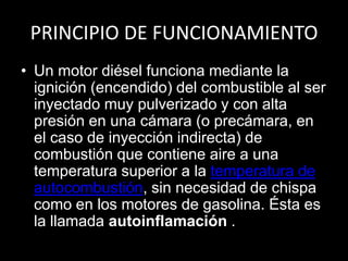 PRINCIPIO DE FUNCIONAMIENTO
• Un motor diésel funciona mediante la
ignición (encendido) del combustible al ser
inyectado muy pulverizado y con alta
presión en una cámara (o precámara, en
el caso de inyección indirecta) de
combustión que contiene aire a una
temperatura superior a la temperatura de
autocombustión, sin necesidad de chispa
como en los motores de gasolina. Ésta es
la llamada autoinflamación .
 