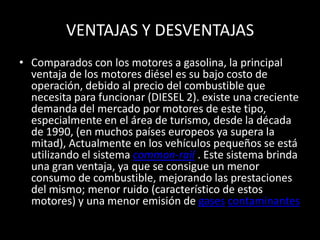 VENTAJAS Y DESVENTAJAS
• Comparados con los motores a gasolina, la principal
ventaja de los motores diésel es su bajo costo de
operación, debido al precio del combustible que
necesita para funcionar (DIESEL 2). existe una creciente
demanda del mercado por motores de este tipo,
especialmente en el área de turismo, desde la década
de 1990, (en muchos países europeos ya supera la
mitad), Actualmente en los vehículos pequeños se está
utilizando el sistema common-rail . Este sistema brinda
una gran ventaja, ya que se consigue un menor
consumo de combustible, mejorando las prestaciones
del mismo; menor ruido (característico de estos
motores) y una menor emisión de gases contaminantes
 
