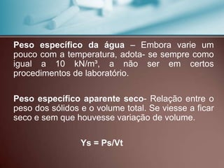 Peso específico da água – Embora varie um
pouco com a temperatura, adota- se sempre como
igual a 10 kN/m³, a não ser em certos
procedimentos de laboratório.
Peso específico aparente seco- Relação entre o
peso dos sólidos e o volume total. Se viesse a ficar
seco e sem que houvesse variação de volume.
Ys = Ps/Vt
 