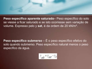 Peso específico aparente saturado– Peso específico do solo
se viesse a ficar saturado e se isto ocorresse sem variação de
volume. Expresso pelo y sat, é da ordem de 20 kN/m³.
Peso específico submerso – É o peso específico efetivo do
solo quando submerso. Peso específico natural menos o peso
específico da água.
 