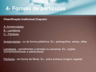 4- Formas de partículas
Classificação tradicional (Caputo):
A- Arredondadas
B - Lamelares
C - Fibrilares
Arredondadas - ou de forma poliédrica. Ex.: pedregulhos, areias, siltes
Lamelares - semelhantes a lamelas ou escamas. Ex.: argilas
(compressibilidade e plasticidade)
Fibrilares - em forma de fibras. Ex.: solos turfosos (origem vegetal)
 