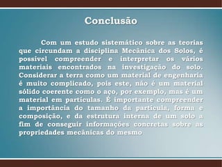 Conclusão
Com um estudo sistemático sobre as teorias
que circundam a disciplina Mecânica dos Solos, é
possível compreender e interpretar os vários
materiais encontrados na investigação do solo.
Considerar a terra como um material de engenharia
é muito complicado, pois este, não é um material
sólido coerente como o aço, por exemplo, mas é um
material em partículas. É importante compreender
a importância do tamanho da partícula, forma e
composição, e da estrutura interna de um solo a
fim de conseguir informações concretas sobre as
propriedades mecânicas do mesmo
 