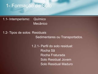 1- Formação do Solo
1.1- Intemperismo: Químico
Mecânico
1.2- Tipos de solos: Residuais
Sedimentares ou Transportados.
1.2.1- Perfil do solo residual:
Rocha Sã
Rocha Fraturada
Solo Residual Jovem
Solo Residual Maduro
 