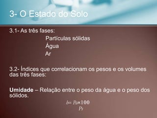 3- O Estado do Solo
3.1- As três fases:
Partículas sólidas
Água
Ar
3.2- Índices que correlacionam os pesos e os volumes
das três fases:
Umidade – Relação entre o peso da água e o peso dos
sólidos.
h Pa×
Ps
 