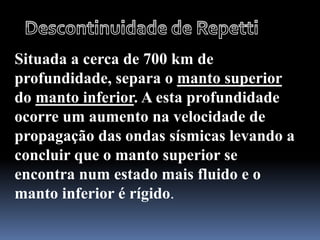 Situada a cerca de 700 km de
profundidade, separa o manto superior
do manto inferior. A esta profundidade
ocorre um aumento na velocidade de
propagação das ondas sísmicas levando a
concluir que o manto superior se
encontra num estado mais fluido e o
manto inferior é rígido.
 