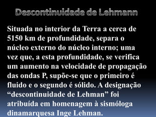 Situada no interior da Terra a cerca de
5150 km de profundidade, separa o
núcleo externo do núcleo interno; uma
vez que, a esta profundidade, se verifica
um aumento na velocidade de propagação
das ondas P, supõe-se que o primeiro é
fluido e o segundo é sólido. A designação
“descontinuidade de Lehman” foi
atribuída em homenagem à sismóloga
dinamarquesa Inge Lehman.
 