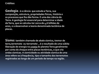 Créditos:
Geologia: é a ciência que estuda aTerra, sua
composição, estrutura, propriedades físicas, história e
os processos que lhe dão forma. É uma das ciência da
Terra. A geologia foi essencial para determinar a idade
daTerra, que se calculou ter cerca de 4,6 bilhões de
anos, e a desenvolver a teoria denominada tectônica de
placas.
Sismo: também chamado de abalo sísmico, tremor de
terra,terremoto ou terramoto , é o resultado de uma súbita
liberação de energia na crosta do planetaTerra geralmente
por conta do choque entre placas tectônicas, o que cria
ondas sísmicas. A sismicidade ou atividade sísmica de uma
área refere-se à frequência, tipo e tamanho dos terremotos
registrados ao longo de um período de tempo na região.
 