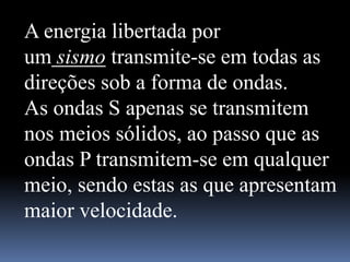 A energia libertada por
um sismo transmite-se em todas as
direções sob a forma de ondas.
As ondas S apenas se transmitem
nos meios sólidos, ao passo que as
ondas P transmitem-se em qualquer
meio, sendo estas as que apresentam
maior velocidade.
 