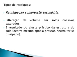 Tipos de recalques:
 Recalque por compressão secundária:
 alteração de volume em solos coesivos
saturados.
 É resultado do ajuste plástico da estrutura do
solo (ocorre mesmo após a pressão neutra ter se
dissipado).
 