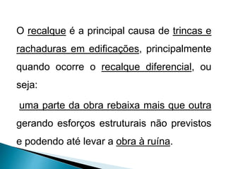 O recalque é a principal causa de trincas e
rachaduras em edificações, principalmente
quando ocorre o recalque diferencial, ou
seja:
uma parte da obra rebaixa mais que outra
gerando esforços estruturais não previstos
e podendo até levar a obra à ruína.
 