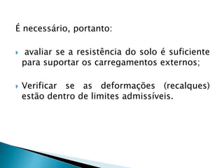 É necessário, portanto:
 avaliar se a resistência do solo é suficiente
para suportar os carregamentos externos;
 Verificar se as deformações (recalques)
estão dentro de limites admissíveis.
 