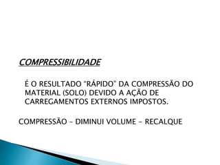COMPRESSIBILIDADE
É O RESULTADO “RÁPIDO” DA COMPRESSÃO DO
MATERIAL (SOLO) DEVIDO A AÇÃO DE
CARREGAMENTOS EXTERNOS IMPOSTOS.
COMPRESSÃO – DIMINUI VOLUME - RECALQUE
 