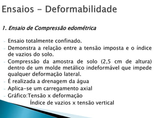 1. Ensaio de Compressão edométrica
- Ensaio totalmente confinado.
- Demonstra a relação entre a tensão imposta e o índice
de vazios do solo.
- Compressão da amostra de solo (2,5 cm de altura)
dentro de um molde metálico indeformável que impede
qualquer deformação lateral.
- É realizada a drenagem da água
- Aplica-se um carregamento axial
- Gráfico:Tensão x deformação
Índice de vazios x tensão vertical
 