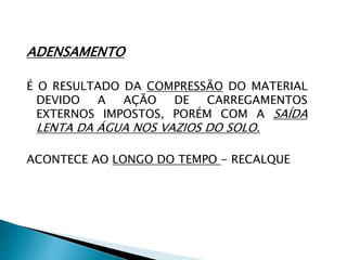 ADENSAMENTO
É O RESULTADO DA COMPRESSÃO DO MATERIAL
DEVIDO A AÇÃO DE CARREGAMENTOS
EXTERNOS IMPOSTOS, PORÉM COM A SAÍDA
LENTA DA ÁGUA NOS VAZIOS DO SOLO.
ACONTECE AO LONGO DO TEMPO - RECALQUE
 