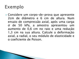  Considere um corpo-de-prova que apresente
2cm de diâmetro e 6 cm de altura. Num
ensaio de compressão axial, após uma carga
σ de 50 kPa, a amostra apresentou um
aumento de 0,6 cm no raio e uma redução
1,3 cm na sua altura. Calcule a deformação
axial, a radial, o seu módulo de elasticidade e
o coeficiente de Poison.
 