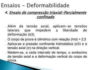 4. Ensaio de compressão triaxial-Parcialmente
confinado
- Além da tensão axial, aplicam-se tensões
laterais que impedem a liberdade de
deformação (σ3).
- O corpo de prova é cilíndrico com relação (h/d) = 2,5
- Aplica-se a pressão confinante hidrostática (σ3) e a
tensão axial (σ) na direção vertical.
- Medem-se, a cada intervalo de tempo, o acréscimo
de tensão axial e a deformação vertical do corpo de
prova.
 