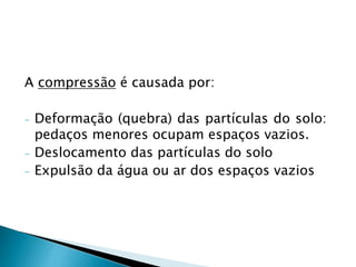 A compressão é causada por:
- Deformação (quebra) das partículas do solo:
pedaços menores ocupam espaços vazios.
- Deslocamento das partículas do solo
- Expulsão da água ou ar dos espaços vazios
 