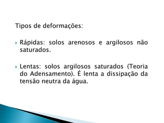 Tipos de deformações:
 Rápidas: solos arenosos e argilosos não
saturados.
 Lentas: solos argilosos saturados (Teoria
do Adensamento). É lenta a dissipação da
tensão neutra da água.
 